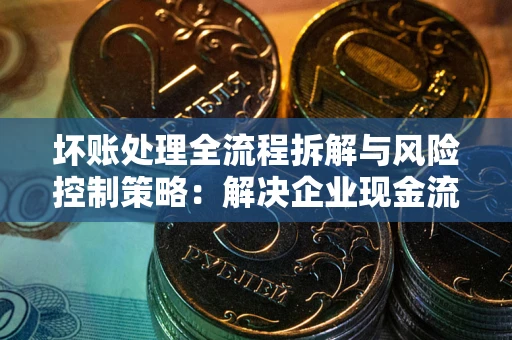 武汉坏账处理全流程拆解与风险控制策略：解决企业现金流顽疾的实战指南
