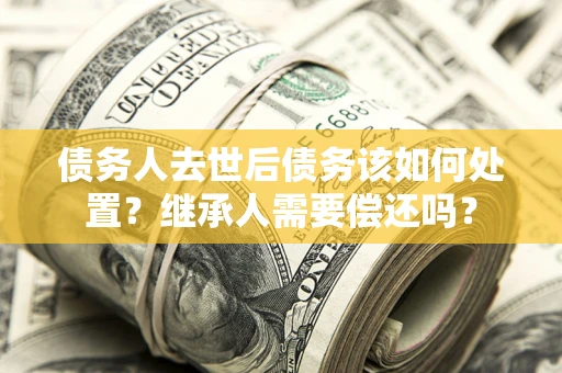 武汉债务人去世后债务该如何处置？继承人需要偿还吗？