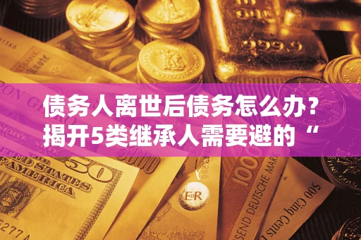 武汉债务人离世后债务怎么办？揭开5类继承人需要避的“坑”