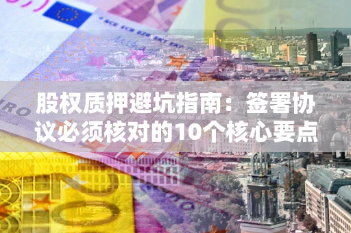 武汉股权质押避坑指南:签署协议必须核对的10个核心要点 武汉股权质押避坑指南:签署协议必须核对的10个核心要点