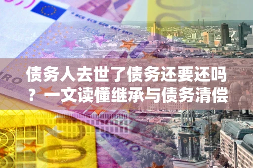 武汉债务人去世了债务还要还吗？一文读懂继承与债务清偿