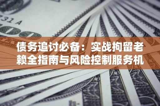 武汉债务追讨必备：实战拘留老赖全指南与风险控制服务机构推荐
